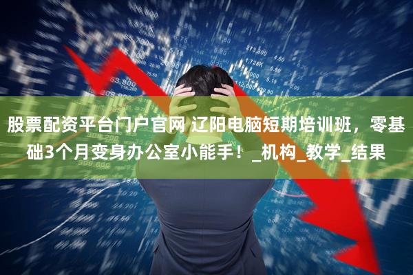 股票配资平台门户官网 辽阳电脑短期培训班，零基础3个月变身办公室小能手！_机构_教学_结果