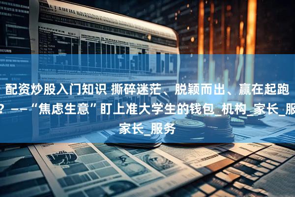 配资炒股入门知识 撕碎迷茫、脱颖而出、赢在起跑线？——“焦虑生意”盯上准大学生的钱包_机构_家长_服务