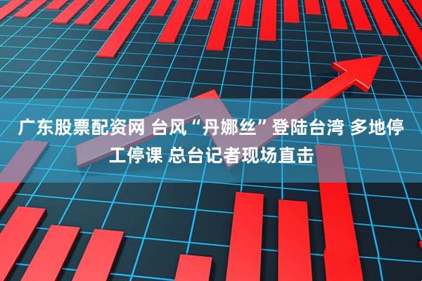 广东股票配资网 台风“丹娜丝”登陆台湾 多地停工停课 总台记者现场直击