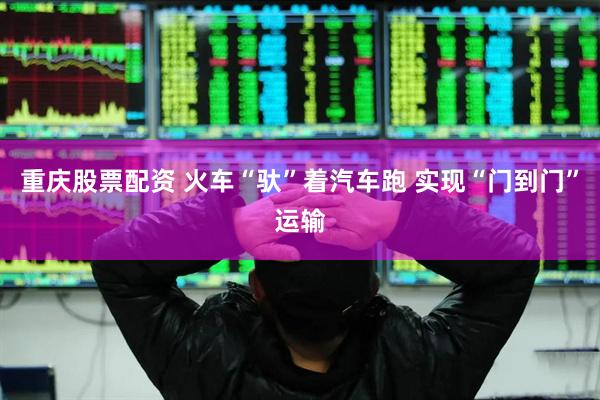 重庆股票配资 火车“驮”着汽车跑 实现“门到门”运输