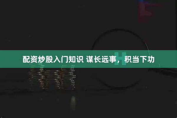 配资炒股入门知识 谋长远事，积当下功