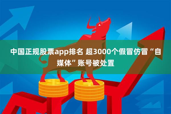 中国正规股票app排名 超3000个假冒仿冒“自媒体”账号被处置