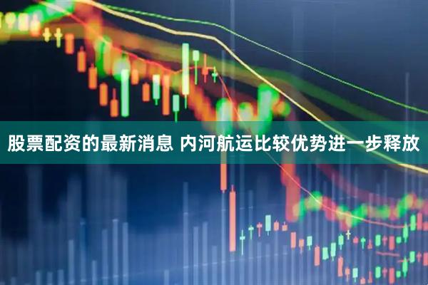 股票配资的最新消息 内河航运比较优势进一步释放
