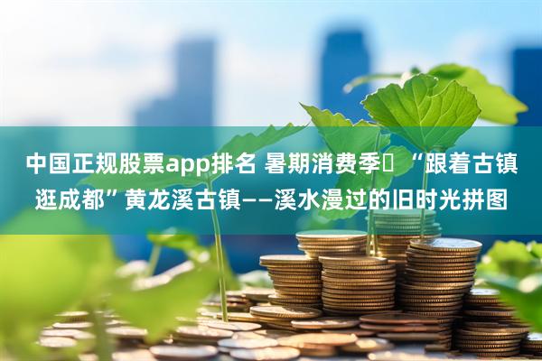 中国正规股票app排名 暑期消费季㊱“跟着古镇逛成都”黄龙溪古镇——溪水漫过的旧时光拼图