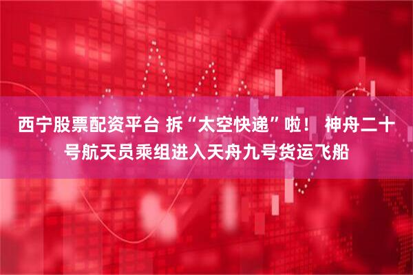 西宁股票配资平台 拆“太空快递”啦！ 神舟二十号航天员乘组进入天舟九号货运飞船