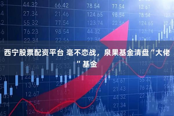 西宁股票配资平台 毫不恋战，泉果基金清盘“大佬”基金