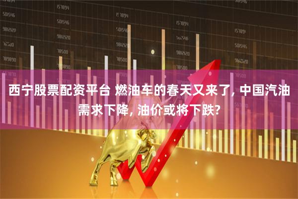 西宁股票配资平台 燃油车的春天又来了, 中国汽油需求下降, 油价或将下跌?