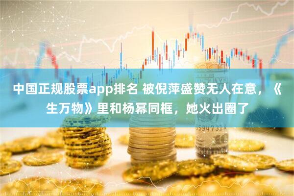中国正规股票app排名 被倪萍盛赞无人在意，《生万物》里和杨幂同框，她火出圈了