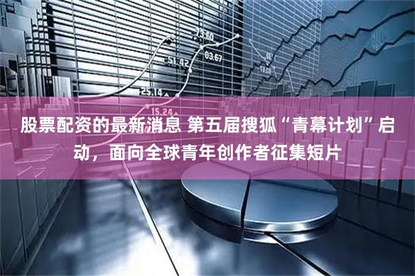 股票配资的最新消息 第五届搜狐“青幕计划”启动，面向全球青年创作者征集短片