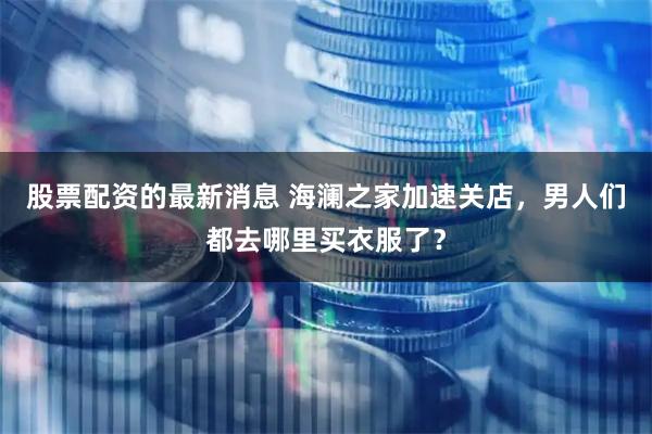 股票配资的最新消息 海澜之家加速关店，男人们都去哪里买衣服了？