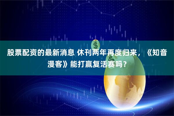 股票配资的最新消息 休刊两年再度归来，《知音漫客》能打赢复活赛吗？