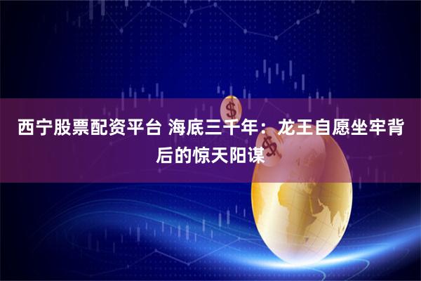 西宁股票配资平台 海底三千年：龙王自愿坐牢背后的惊天阳谋