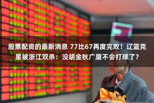 股票配资的最新消息 77比67再度完败！辽篮克星被浙江双杀：没胡金秋广厦不会打球了？