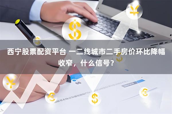 西宁股票配资平台 一二线城市二手房价环比降幅收窄，什么信号？