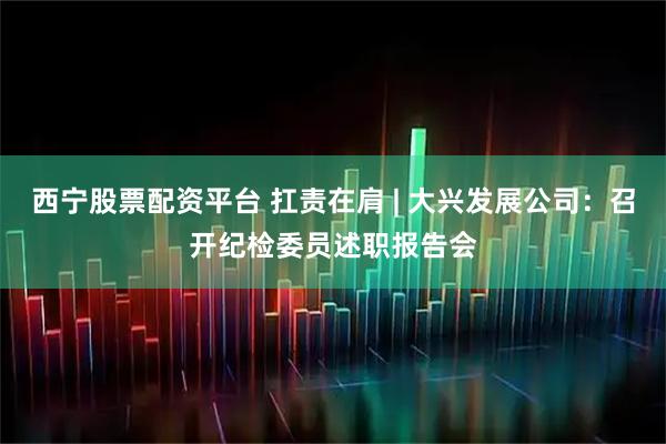 西宁股票配资平台 扛责在肩 | 大兴发展公司：召开纪检委员述职报告会